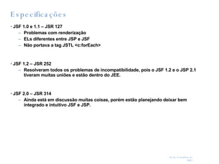 Especificações JSF 1.0 e 1.1 – JSR 127 Problemas com renderização ELs diferentes entre JSP e JSF Não portava a tag JSTL <c:forEach> JSF 1.2 – JSR 252 Resolveram todos os problemas de incompatibilidade, pois o JSF 1.2 e o JSP 2.1 tiveram muitas uniões e estão dentro do JEE. JSF 2.0 – JSR 314 Ainda está em discussão muitas coisas, porém estão planejando deixar bem integrado e intuitivo JSF e JSP. 
