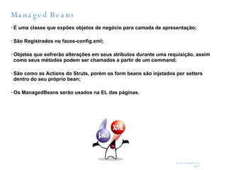 Managed Beans É uma classe que expões objetos de negócio para camada de apresentação; São Registrados no faces-config.xml; Objetos que sofrerão alterações em seus atributos durante uma requisição, assim como seus métodos podem ser chamados a partir de um command; São como as Actions do Struts, porém os form beans são injetados por setters dentro do seu próprio bean; Os ManagedBeans serão usados na EL das páginas. 