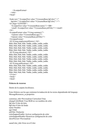 </h:outputFormat>
  </title>
</head>

<body text="<h:outputText value="#{resumeBean.fgColor}" />"
  bgcolor="<h:outputText value="#{resumeBean.bgColor}" />">
<h1 align="CENTER">
  <h:outputText value="#{resumeBean.name}"/><BR>
  <small><h:outputText value="#{resumeBean.jobTitle}"/></small>
</h1>
<h:outputFormat value="#{msg.summary}">
  <f:param value="#{resumeBean.age}"/>
  <f:param value="#{resumeBean.jobTitle}"/>
</h:outputFormat>
<h2>${msg.employmentHistory}</h2>
Blah, blah, blah, blah. Yadda, yadda, yadda, yadda.
Blah, blah, blah, blah. Yadda, yadda, yadda, yadda.
Blah, blah, blah, blah. Yadda, yadda, yadda, yadda.
Blah, blah, blah, blah. Yadda, yadda, yadda, yadda.
<h2>${msg.education}</h2>
Blah, blah, blah, blah. Yadda, yadda, yadda, yadda.
Blah, blah, blah, blah. Yadda, yadda, yadda, yadda.
Blah, blah, blah, blah. Yadda, yadda, yadda, yadda.
Blah, blah, blah, blah. Yadda, yadda, yadda, yadda.
<h2>${msg.publications}</h2>
Blah, blah, blah, blah. Yadda, yadda, yadda, yadda.
Blah, blah, blah, blah. Yadda, yadda, yadda, yadda.
Blah, blah, blah, blah. Yadda, yadda, yadda, yadda.
Blah, blah, blah, blah. Yadda, yadda, yadda, yadda.
</f:view>
</body>
</html>

Ficheros de recursos

Dentro de la carpeta JavaSource.

Estos ficheros son los que contienen la traducción de los textos dependiendo del lenguaje.
MessageResources_es.properties

customize_title=Previsualizar Currículum Vítae
changeColorMode=Usar RGB en vez nombres de color
fgColor=Color de letra
bgColor=Color de fondo
name=Nombre
age=Edad
jobTitle=Titulación
colorSupportEnable=Activar configuración de color
colorSupportDisable=Desactivar configuración de color
showPreview=Previsualizar

sameColor_title=Error en el Color
 