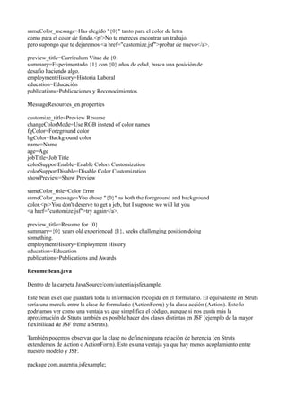 sameColor_message=Has elegido "{0}" tanto para el color de letra
como para el color de fondo.<p/>No te mereces encontrar un trabajo,
pero supongo que te dejaremos <a href="customize.jsf">probar de nuevo</a>.

preview_title=Currículum Vítae de {0}
summary=Experimentado {1} con {0} años de edad, busca una posición de
desafío haciendo algo.
employmentHistory=Historia Laboral
education=Educación
publications=Publicaciones y Reconocimientos

MessageResources_en.properties

customize_title=Preview Resume
changeColorMode=Use RGB instead of color names
fgColor=Foreground color
bgColor=Background color
name=Name
age=Age
jobTitle=Job Title
colorSupportEnable=Enable Colors Customization
colorSupportDisable=Disable Color Customization
showPreview=Show Preview

sameColor_title=Color Error
sameColor_message=You chose "{0}" as both the foreground and background
color.<p/>You don't deserve to get a job, but I suppose we will let you
<a href="customize.jsf">try again</a>.

preview_title=Resume for {0}
summary={0} years old experienced {1}, seeks challenging position doing
something.
employmentHistory=Employment History
education=Education
publications=Publications and Awards

ResumeBean.java

Dentro de la carpeta JavaSource/com/autentia/jsfexample.

Este bean es el que guardará toda la información recogida en el formulario. El equivalente en Struts
sería una mezcla entre la clase de formulario (ActionForm) y la clase acción (Action). Esto lo
podríamos ver como una ventaja ya que simplifica el código, aunque si nos gusta más la
aproximación de Struts también es posible hacer dos clases distintas en JSF (ejemplo de la mayor
flexibilidad de JSF frente a Struts).

También podemos observar que la clase no define ninguna relación de herencia (en Struts
extendemos de Action o ActionForm). Esto es una ventaja ya que hay menos acoplamiento entre
nuestro modelo y JSF.

package com.autentia.jsfexample;
 