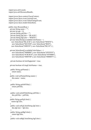 import java.util.Locale;
import java.util.ResourceBundle;

import javax.faces.context.FacesContext;
import javax.faces.event.ActionEvent;
import javax.faces.event.ValueChangeEvent;
import javax.faces.model.SelectItem;

public class ResumeBean {
  private String name = "";
  private int age = 0;
   private String jobTitle = "";
   private String fgColor = "BLACK";
   private String bgColor = "WHITE";
  private SelectItem[] availableColorNames = {
    new SelectItem("BLACK"), new SelectItem("WHITE"),
     new SelectItem("SILVER"), new SelectItem("RED"),
    new SelectItem("GREEN"), new SelectItem("BLUE") };

 private SelectItem[] availableColorValues = {
    new SelectItem("#000000"), new SelectItem("#FFFFFF"),
    new SelectItem("#C0C0C0"), new SelectItem("#FF0000"),
    new SelectItem("#00FF00"), new SelectItem("#0000FF") };

  private boolean isColorSupported = true;

 private boolean isUsingColorNames = true;

  public String getName() {
    return name;
 }
 public void setName(String name) {
    this.name = name;
  }

  public String getJobTitle() {
    return jobTitle;
  }

  public void setJobTitle(String jobTitle) {
     this.jobTitle = jobTitle;
  }
 public String getFgColor() {
    return fgColor;
 }
  public void setFgColor(String fgColor) {
     this.fgColor = fgColor;
  }
  public String getBgColor() {
     return bgColor;
  }
  public void setBgColor(String bgColor) {
 