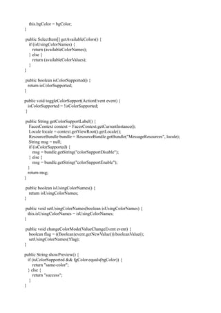 this.bgColor = bgColor;
}

 public SelectItem[] getAvailableColors() {
   if (isUsingColorNames) {
      return (availableColorNames);
   } else {
      return (availableColorValues);
   }
}

 public boolean isColorSupported() {
  return isColorSupported;
}

public void toggleColorSupport(ActionEvent event) {
   isColorSupported = !isColorSupported;
 }

 public String getColorSupportLabel() {
   FacesContext context = FacesContext.getCurrentInstance();
   Locale locale = context.getViewRoot().getLocale();
   ResourceBundle bundle = ResourceBundle.getBundle("MessageResources", locale);
   String msg = null;
   if (isColorSupported) {
      msg = bundle.getString("colorSupportDisable");
   } else {
      msg = bundle.getString("colorSupportEnable");
  }
  return msg;
}

 public boolean isUsingColorNames() {
   return isUsingColorNames;
}

 public void setUsingColorNames(boolean isUsingColorNames) {
  this.isUsingColorNames = isUsingColorNames;
}

 public void changeColorMode(ValueChangeEvent event) {
   boolean flag = ((Boolean)event.getNewValue()).booleanValue();
   setUsingColorNames(!flag);
}

public String showPreview() {
  if (isColorSupported && fgColor.equals(bgColor)) {
     return "same-color";
  } else {
     return "success";
   }
}
 