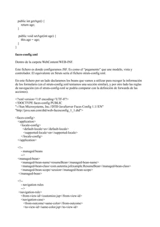 public int getAge() {
      return age;
    }

     public void setAge(int age) {
       this.age = age;
    }
}

faces-config.xml

Dentro de la carpeta WebContent/WEB-INF.

Este fichero es donde configuramos JSF. Es como el “pegamento” que une modelo, vista y
controlador. El equivalente en Struts sería el fichero struts-config.xml.

En este fichero por un lado declaramos los beans que vamos a utilizar para recoger la información
de los formulario (en el struts-config.xml teníamos una sección similar), y por otro lado las reglas
de navegación (en el struts-config-xml se podría comparar con la definición de forwards de las
acciones).

<?xml version='1.0' encoding='UTF-8'?>
<!DOCTYPE faces-config PUBLIC
"-//Sun Microsystems, Inc.//DTD JavaServer Faces Config 1.1//EN"
"http://java.sun.com/dtd/web-facesconfig_1_1.dtd">

<faces-config>
  <application>
    <locale-config>
      <default-locale>es</default-locale>
      <supported-locale>en</supported-locale>
    </locale-config>
  </application>

    <!--
      - managed beans
      -->
    <managed-bean>
      <managed-bean-name>resumeBean</managed-bean-name>
      <managed-bean-class>com.autentia.jsfexample.ResumeBean</managed-bean-class>
      <managed-bean-scope>session</managed-bean-scope>
    </managed-bean>

    <!--
      - navigation rules
      -->
    <navigation-rule>
      <from-view-id>/customize.jsp</from-view-id>
      <navigation-case>
         <from-outcome>same-color</from-outcome>
         <to-view-id>/same-color.jsp</to-view-id>
 