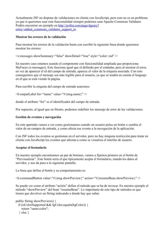 Actualmente JSF no dispone de validaciones en cliente con JavaScript, pero esto no es un problema
ya que si queremos usar esta funcionalidad siempre podemos usar Apache Commons Validator.
Podéis encontrar un ejemplo en http://jroller.com/page/dgeary?
entry=added_commons_validator_support_to

Mostrar los errores de la validación

Para mostrar los errores de la validación basta con escribir la siguiente línea donde queremos
mostrar los errores:

<x:messages showSummary="false" showDetail="true" style="color: red" />

En nuestro caso estamos usando el componente con funcionalidad ampliada que proporciona
MyFaces (x:messages). Este funciona igual que el definido por el estándar, pero al mostrar el error,
en vez de aparecer el id del campo de entrada, aparece el valor de la etiqueta asociada. Con esto
conseguimos que el mensaje sea más legible para el usuario, ya que se tendrá en cuenta el lenguaje
en el que se está viendo la página.

Para escribir la etiqueta del campo de entrada usaremos:

<h:outputLabel for="name" value="#{msg.name}" />

donde el atributo “for” es el identificador del campo de entrada.

Por supuesto, al igual que en Strutrs, podemos redefinir los mensaje de error de las validaciones.

Gestión de eventos y navegación

En este apartado vamos a ver como gestionamos cuando un usuario pulsa un botón o cambia el
valor de un campos de entrada, y como afecta ese evento a la navegación de la aplicación.

Con JSF todos los eventos se gestionan en el servidor, pero no hay ninguna restricción para tratar en
cliente con JavaScript los eventos que afectan a como se visualiza el interfaz de usuario.

Aceptar el formulario

En nuestro ejemplo encontramos un par de botones, vamos a fijarnos primero en el botón de
“Previsualizar”. Este botón sería el que típicamente acepta el formulario, manda los datos al
servidor, y nos da paso a la siguiente pantalla.

La línea que define el botón y su comportamiento es:

<h:commandButton value="#{msg.showPreview}" action="#{resumeBean.showPreview}" />

Se puede ver como el atributo “actión” define el método que se ha de invocar. En nuestro ejemplo el
método “showPreview” del bean “resumeBean”. Lo importante de este tipo de métodos es que
tienen que devolver un String indicando a donde hay que saltar.

public String showPreview() {
  if (isColorSupported && fgColor.equals(bgColor)) {
     return "same-color";
   } else {
 