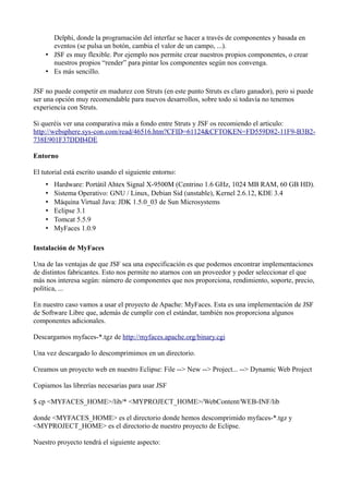 Delphi, donde la programación del interfaz se hacer a través de componentes y basada en
      eventos (se pulsa un botón, cambia el valor de un campo, ...).
    • JSF es muy flexible. Por ejemplo nos permite crear nuestros propios componentes, o crear
      nuestros propios “render” para pintar los componentes según nos convenga.
    • Es más sencillo.

JSF no puede competir en madurez con Struts (en este punto Struts es claro ganador), pero si puede
ser una opción muy recomendable para nuevos desarrollos, sobre todo si todavía no tenemos
experiencia con Struts.

Si queréis ver una comparativa más a fondo entre Struts y JSF os recomiendo el articulo:
http://websphere.sys-con.com/read/46516.htm?CFID=61124&CFTOKEN=FD559D82-11F9-B3B2-
738E901F37DDB4DE

Entorno

El tutorial está escrito usando el siguiente entorno:
    •   Hardware: Portátil Ahtex Signal X-9500M (Centrino 1.6 GHz, 1024 MB RAM, 60 GB HD).
    •   Sistema Operativo: GNU / Linux, Debian Sid (unstable), Kernel 2.6.12, KDE 3.4
    •   Máquina Virtual Java: JDK 1.5.0_03 de Sun Microsystems
    •   Eclipse 3.1
    •   Tomcat 5.5.9
    •   MyFaces 1.0.9

Instalación de MyFaces

Una de las ventajas de que JSF sea una especificación es que podemos encontrar implementaciones
de distintos fabricantes. Esto nos permite no atarnos con un proveedor y poder seleccionar el que
más nos interesa según: número de componentes que nos proporciona, rendimiento, soporte, precio,
política, ...

En nuestro caso vamos a usar el proyecto de Apache: MyFaces. Esta es una implementación de JSF
de Software Libre que, además de cumplir con el estándar, también nos proporciona algunos
componentes adicionales.

Descargamos myfaces-*.tgz de http://myfaces.apache.org/binary.cgi

Una vez descargado lo descomprimimos en un directorio.

Creamos un proyecto web en nuestro Eclipse: File --> New --> Project... --> Dynamic Web Project

Copiamos las librerías necesarias para usar JSF

$ cp <MYFACES_HOME>/lib/* <MYPROJECT_HOME>/WebContent/WEB-INF/lib

donde <MYFACES_HOME> es el directorio donde hemos descomprimido myfaces-*.tgz y
<MYPROJECT_HOME> es el directorio de nuestro proyecto de Eclipse.

Nuestro proyecto tendrá el siguiente aspecto:
 