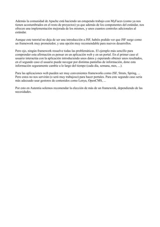 Además la comunidad de Apache está haciendo un estupendo trabajo con MyFaces (como ya nos
tienen acostumbrados en el resto de proyectos) ya que además de los componentes del estándar, nos
ofrecen una implementación mejorada de los mismos, y unos cuantos controles adicionales al
estándar.

Aunque este tutorial no deja de ser una introducción a JSF, habéis podido ver que JSF surge como
un framework muy prometedor, y una opción muy recomendable para nuevos desarrollos.

Pero ojo, ningún framework resuelve todas las problemáticas. El ejemplo más sencillo para
comprender esta afirmación es pensar en un aplicación web y en un portal. En el primer caso el
usuario interactúa con la aplicación introduciendo unos datos y esperando obtener unos resultados,
en el segundo caso el usuario puede navegar por distintas pantallas de información, done esta
información seguramente cambie a lo largo del tiempo (cada día, semana, mes, ...).

Para las aplicaciones web pueden ser muy convenientes frameworks como JSF, Struts, Spring, ...
Pero estos no nos servirán (o será muy trabajoso) para hacer portales. Para este segundo caso sería
más adecuado usar gestores de contenidos como Lenya, OpenCMS, ...

Por esto en Autentia solemos recomendar la elección de más de un framewrok, dependiendo de las
necesidades.
 