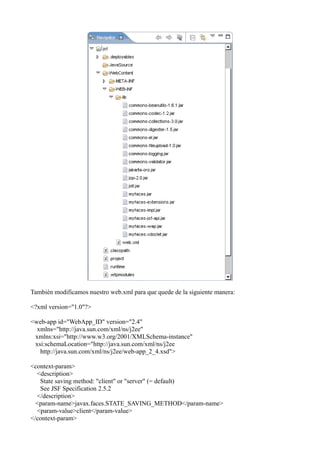 También modificamos nuestro web.xml para que quede de la siguiente manera:

<?xml version="1.0"?>

<web-app id="WebApp_ID" version="2.4"
  xmlns="http://java.sun.com/xml/ns/j2ee"
 xmlns:xsi="http://www.w3.org/2001/XMLSchema-instance"
 xsi:schemaLocation="http://java.sun.com/xml/ns/j2ee
   http://java.sun.com/xml/ns/j2ee/web-app_2_4.xsd">

<context-param>
  <description>
   State saving method: "client" or "server" (= default)
   See JSF Specification 2.5.2
  </description>
  <param-name>javax.faces.STATE_SAVING_METHOD</param-name>
  <param-value>client</param-value>
</context-param>
 