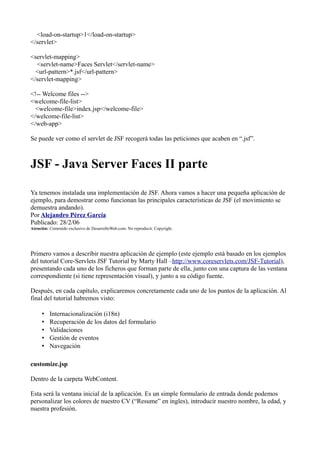 <load-on-startup>1</load-on-startup>
</servlet>

<servlet-mapping>
  <servlet-name>Faces Servlet</servlet-name>
  <url-pattern>*.jsf</url-pattern>
</servlet-mapping>

<!-- Welcome files -->
<welcome-file-list>
  <welcome-file>index.jsp</welcome-file>
</welcome-file-list>
</web-app>

Se puede ver como el servlet de JSF recogerá todas las peticiones que acaben en “.jsf”.



JSF - Java Server Faces II parte

Ya tenemos instalada una implementación de JSF. Ahora vamos a hacer una pequeña aplicación de
ejemplo, para demostrar como funcionan las principales características de JSF (el movimiento se
demuestra andando).
Por Alejandro Pérez García
Publicado: 28/2/06
Atención: Contenido exclusivo de DesarrolloWeb.com. No reproducir. Copyright.




Primero vamos a describir nuestra aplicación de ejemplo (este ejemplo está basado en los ejemplos
del tutorial Core-Servlets JSF Tutorial by Marty Hall –http://www.coreservlets.com/JSF-Tutorial),
presentando cada uno de los ficheros que forman parte de ella, junto con una captura de las ventana
correspondiente (si tiene representación visual), y junto a su código fuente.

Después, en cada capítulo, explicaremos concretamente cada uno de los puntos de la aplicación. Al
final del tutorial habremos visto:

      •   Internacionalización (i18n)
      •   Recuperación de los datos del formulario
      •   Validaciones
      •   Gestión de eventos
      •   Navegación

customize.jsp

Dentro de la carpeta WebContent.

Esta será la ventana inicial de la aplicación. Es un simple formulario de entrada donde podemos
personalizar los colores de nuestro CV (“Resume” en ingles), introducir nuestro nombre, la edad, y
nuestra profesión.
 
