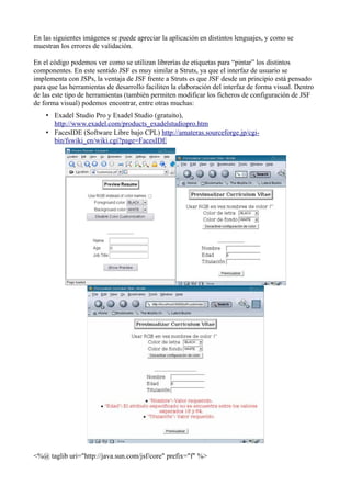 En las siguientes imágenes se puede apreciar la aplicación en distintos lenguajes, y como se
muestran los errores de validación.

En el código podemos ver como se utilizan librerías de etiquetas para “pintar” los distintos
componentes. En este sentido JSF es muy similar a Struts, ya que el interfaz de usuario se
implementa con JSPs, la ventaja de JSF frente a Struts es que JSF desde un principio está pensado
para que las herramientas de desarrollo faciliten la elaboración del interfaz de forma visual. Dentro
de las este tipo de herramientas (también permiten modificar los ficheros de configuración de JSF
de forma visual) podemos encontrar, entre otras muchas:
    • Exadel Studio Pro y Exadel Studio (gratuito),
      http://www.exadel.com/products_exadelstudiopro.htm
    • FacesIDE (Software Libre bajo CPL) http://amateras.sourceforge.jp/cgi-
      bin/fswiki_en/wiki.cgi?page=FacesIDE




<%@ taglib uri="http://java.sun.com/jsf/core" prefix="f" %>
 