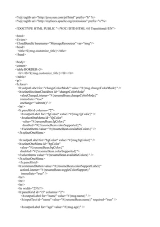<%@ taglib uri="http://java.sun.com/jsf/html" prefix="h" %>
<%@ taglib uri="http://myfaces.apache.org/extensions" prefix="x"%>

<!DOCTYPE HTML PUBLIC "-//W3C//DTD HTML 4.0 Transitional//EN">

<html>
<f:view>
<f:loadBundle basename="MessageResources" var="msg"/>
<head>
  <title>${msg.customize_title}</title>
</head>

<body>
<center>
<table BORDER=5>
  <tr><th>${msg.customize_title}</th></tr>
</table>
<p/>
<h:form>
  <h:outputLabel for="changeColorMode" value="#{msg.changeColorMode}" />
  <h:selectBooleanCheckbox id="changeColorMode"
    valueChangeListener="#{resumeBean.changeColorMode}"
    immediate="true"
    onchange="submit()" />
  <br/>
  <h:panelGrid columns="2">
    <h:outputLabel for="fgColor" value="#{msg.fgColor}" />
    <h:selectOneMenu id="fgColor"
      value="#{resumeBean.fgColor}"
      disabled="#{!resumeBean.colorSupported}">
    <f:selectItems value="#{resumeBean.availableColors}" />
  </h:selectOneMenu>

 <h:outputLabel for="bgColor" value="#{msg.bgColor}" />
 <h:selectOneMenu id="bgColor"
   value="#{resumeBean.bgColor}"
   disabled="#{!resumeBean.colorSupported}">
 <f:selectItems value="#{resumeBean.availableColors}" />
 </h:selectOneMenu>
 </h:panelGrid>
 <h:commandButton value="#{resumeBean.colorSupportLabel}"
   actionListener="#{resumeBean.toggleColorSupport}"
    immediate="true" />
 <br/>
 <br/>
 <br/>
 <hr width="25%"/>
 <h:panelGrid id="i5" columns="2">
    <h:outputLabel for="name" value="#{msg.name}" />
   <h:inputText id="name" value="#{resumeBean.name}" required="true" />

   <h:outputLabel for="age" value="#{msg.age}" />
 