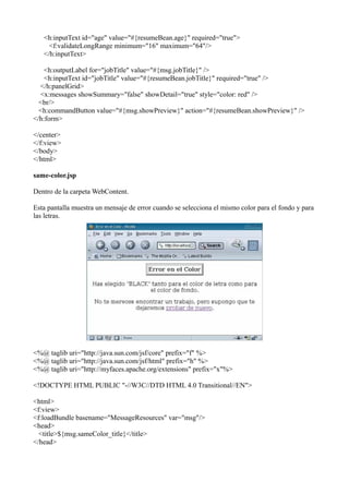 <h:inputText id="age" value="#{resumeBean.age}" required="true">
     <f:validateLongRange minimum="16" maximum="64"/>
   </h:inputText>

    <h:outputLabel for="jobTitle" value="#{msg.jobTitle}" />
    <h:inputText id="jobTitle" value="#{resumeBean.jobTitle}" required="true" />
  </h:panelGrid>
  <x:messages showSummary="false" showDetail="true" style="color: red" />
  <br/>
  <h:commandButton value="#{msg.showPreview}" action="#{resumeBean.showPreview}" />
</h:form>

</center>
</f:view>
</body>
</html>

same-color.jsp

Dentro de la carpeta WebContent.

Esta pantalla muestra un mensaje de error cuando se selecciona el mismo color para el fondo y para
las letras.




<%@ taglib uri="http://java.sun.com/jsf/core" prefix="f" %>
<%@ taglib uri="http://java.sun.com/jsf/html" prefix="h" %>
<%@ taglib uri="http://myfaces.apache.org/extensions" prefix="x"%>

<!DOCTYPE HTML PUBLIC "-//W3C//DTD HTML 4.0 Transitional//EN">

<html>
<f:view>
<f:loadBundle basename="MessageResources" var="msg"/>
<head>
  <title>${msg.sameColor_title}</title>
</head>
 