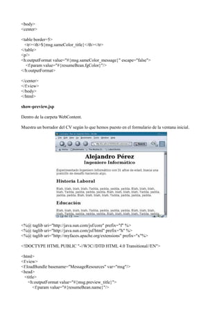 <body>
<center>

<table border=5>
  <tr><th>${msg.sameColor_title}</th></tr>
</table>
<p/>
<h:outputFormat value="#{msg.sameColor_message}" escape="false">
   <f:param value="#{resumeBean.fgColor}"/>
</h:outputFormat>

</center>
</f:view>
</body>
</html>

show-preview.jsp

Dentro de la carpeta WebContent.

Muestra un borrador del CV según lo que hemos puesto en el formulario de la ventana inicial.




<%@ taglib uri="http://java.sun.com/jsf/core" prefix="f" %>
<%@ taglib uri="http://java.sun.com/jsf/html" prefix="h" %>
<%@ taglib uri="http://myfaces.apache.org/extensions" prefix="x"%>

<!DOCTYPE HTML PUBLIC "-//W3C//DTD HTML 4.0 Transitional//EN">

<html>
<f:view>
<f:loadBundle basename="MessageResources" var="msg"/>
<head>
  <title>
    <h:outputFormat value="#{msg.preview_title}">
       <f:param value="#{resumeBean.name}"/>
 