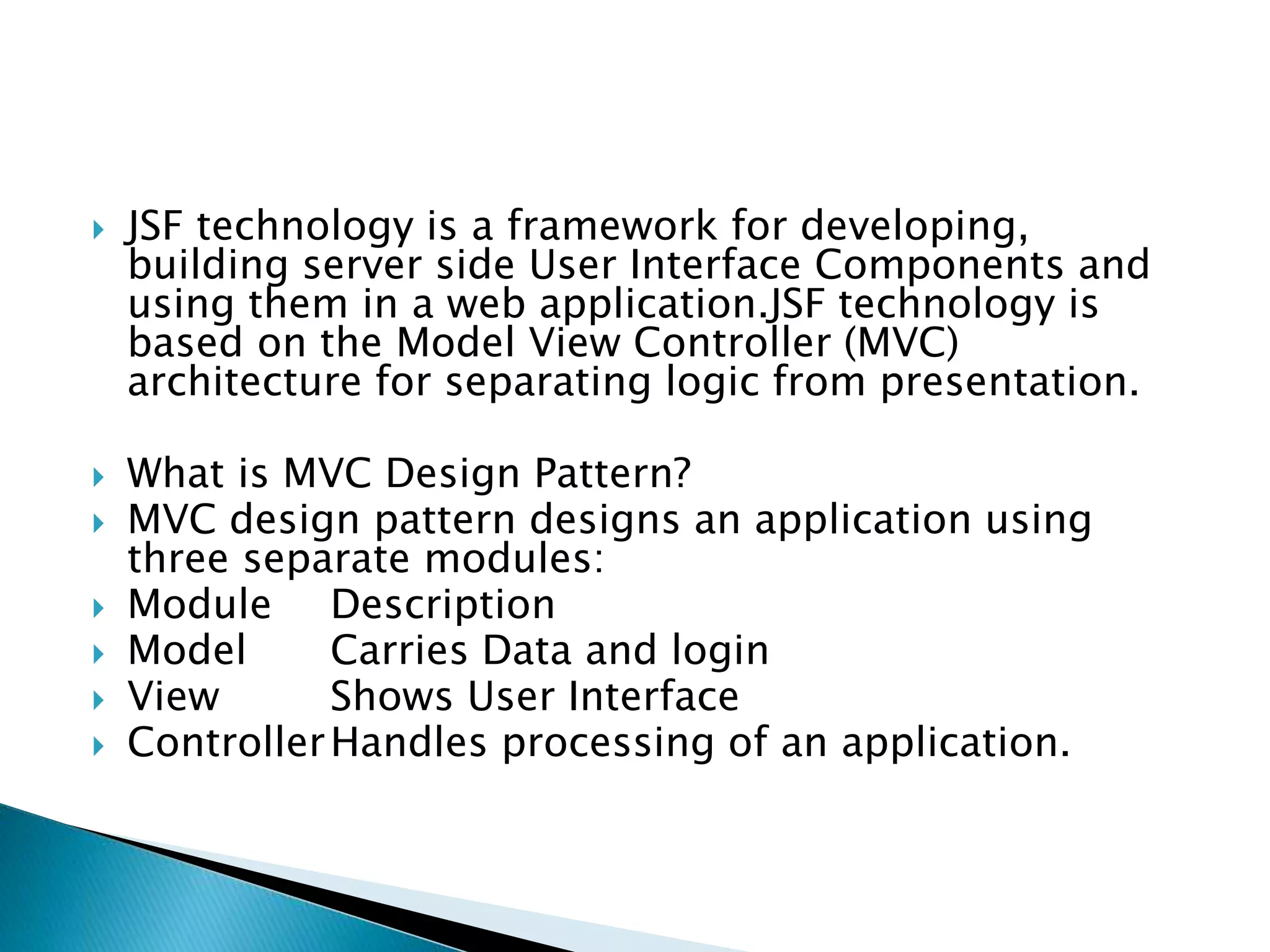  JSF technology is a framework for developing,
building server side User Interface Components and
using them in a web application.JSF technology is
based on the Model View Controller (MVC)
architecture for separating logic from presentation.
 What is MVC Design Pattern?
 MVC design pattern designs an application using
three separate modules:
 Module Description
 Model Carries Data and login
 View Shows User Interface
 ControllerHandles processing of an application.
 