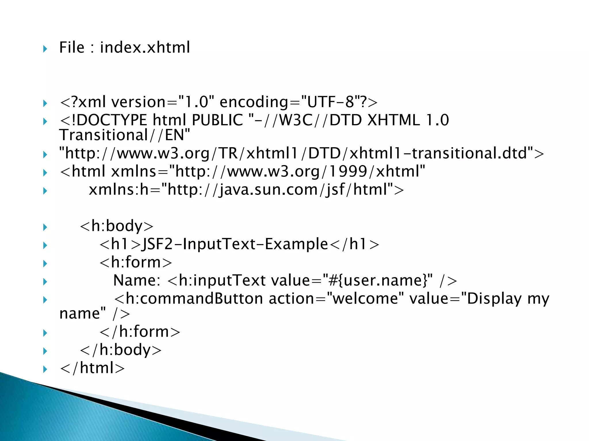 File : index.xhtml
 <?xml version="1.0" encoding="UTF-8"?>
 <!DOCTYPE html PUBLIC "-//W3C//DTD XHTML 1.0
Transitional//EN"
 "http://www.w3.org/TR/xhtml1/DTD/xhtml1-transitional.dtd">
 <html xmlns="http://www.w3.org/1999/xhtml"
 xmlns:h="http://java.sun.com/jsf/html">
 <h:body>
 <h1>JSF2-InputText-Example</h1>
 <h:form>
 Name: <h:inputText value="#{user.name}" />
 <h:commandButton action="welcome" value="Display my
name" />
 </h:form>
 </h:body>
 </html>
 