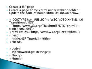  Create a JSF page
 Create a page home.xhtml under webapp folder.
Update the code of home.xhtml as shown below.
 <!DOCTYPE html PUBLIC "-//W3C//DTD XHTML 1.0
Transitional//EN"
 "http://www.w3.org/TR/xhtml1/DTD/xhtml1-
transitional.dtd">
 <html xmlns="http://www.w3.org/1999/xhtml">
 <head>
 <title>JSF Tutorial!</title>
 </head>
 <body>
 #{helloWorld.getMessage()}
 </body>
 </html>
 