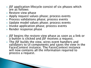  JSF application lifecycle consist of six phases which
are as follows
 Restore view phase
 Apply request values phase; process events
 Process validations phase; process events
 Update model values phase; process events
 Invoke application phase; process events
 Render response phase
 JSF begins the restore view phase as soon as a link or
a button is clicked and JSF receives a request.
 The JSF builds the view, wires event handlers and
validators to UI components and saves the view in the
FacesContext instance. The FacesContext instance
will now contains all the information required to
process a request.
 