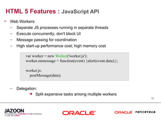 HTML 5 Features : JavaScript API
> Web Workers:
  – Separate JS processes running in separate threads
   –   Execute concurrently; don't block UI
   –   Message passing for coordination
   –   High start-up performance cost; high memory cost

            var worker = new Worker('worker.js');
            worker.onmessage = function(event) {alert(event.data);};

            worker.js:
              postMessage(data);


   –   Delegation:
              Split expensive tasks among multiple workers
                                                                       13
 