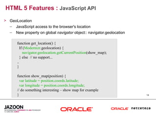 HTML 5 Features : JavaScript API
> GeoLocation
  – JavaScript access to the browser's location
   –   New property on global navigator object:: navigator.geolocation

       function get_location() {
          If (Modernizr.geolocation) {
            navigator.geolocation.getCurrentPosition(show_map);
          } else // no support...
       ..
       }

       function show_map(position) {
         var latitude = position.coords.latitude;
         var longitude = position.coords.longitude;
       // do something interesting – show map for example
       }                                                                 14
 