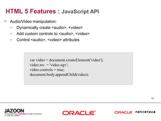 HTML 5 Features : JavaScript API
> Audio/Video manipulation:
  – Dynamically create <audio>, <video>
  –   Add custom controls to <audio>, <video>
  –   Control <audio>, <video> attributes




             var video = document.createElement('video');
             video.src = 'video.ogv';
             video.controls = true;
             document.body.appendChild(video);




                                                            15
 