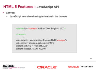HTML 5 Features : JavaScript API
> Canvas:
  – JavaScript to enable drawing/animation in the browser




           <canvas id="example" width="200" height="200">
                  ...
           </canvas>
                  …
           var example = document.getElementById('example');
           var context = example.getContext('2d');
           context.fillStyle = "rgb(255,0,0)";
           context.fillRect(30, 30, 50, 50);


                                                               16
 