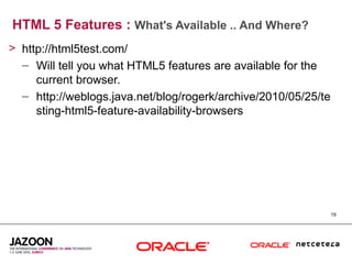 HTML 5 Features : What's Available .. And Where?
> http://html5test.com/
  – Will tell you what HTML5 features are available for the
     current browser.
  – http://weblogs.java.net/blog/rogerk/archive/2010/05/25/te
     sting-html5-feature-availability-browsers




                                                                19
 