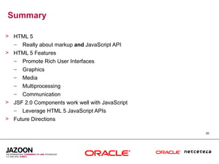 Summary

> HTML 5
  – Really about markup and JavaScript API
> HTML 5 Features
  – Promote Rich User Interfaces
   –   Graphics
   –   Media
   –   Multiprocessing
   –   Communication
> JSF 2.0 Components work well with JavaScript
  – Leverage HTML 5 JavaScript APIs
> Future Directions

                                                 35
 