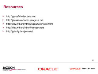 Resources

> http://glassfish.dev.java.net
> http://javaserverfaces.dev.java.net
> http://dev.w3.org/html5/spec/Overview.html
> http://dev.w3.org/html5/websockets
> http://grizzly.dev.java.net




                                               36
 