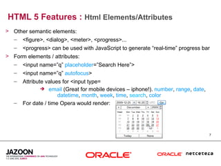 HTML 5 Features : Html Elements/Attributes
> Other semantic elements:
  – <figure>, <dialog>, <meter>, <progress>...
   –   <progress> can be used with JavaScript to generate “real-time” progress bar
> Form elements / attributes:
  – <input name=”q” placeholder=”Search Here”>
   –   <input name=”q” autofocus>
   –   Attribute values for <input type=
                email (Great for mobile devices – iphone!). number, range, date,
                      datetime, month, week, time, search, color
   –   For date / time Opera would render:




                                                                                    7
 