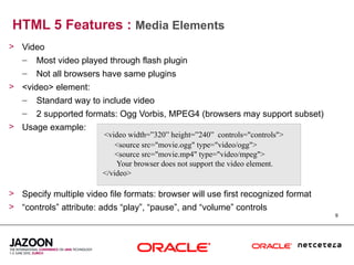 HTML 5 Features : Media Elements
> Video
  – Most video played through flash plugin
   –   Not all browsers have same plugins
> <video> element:
  – Standard way to include video
   –   2 supported formats: Ogg Vorbis, MPEG4 (browsers may support subset)
> Usage example:
                        <video width=”320” height=”240” controls="controls">
                            <source src="movie.ogg" type="video/ogg">
                            <source src="movie.mp4" type="video/mpeg">
                            Your browser does not support the video element.
                        </video>

> Specify multiple video file formats: browser will use first recognized format
> “controls” attribute: adds “play”, “pause”, and “volume” controls
                                                                                  9
 