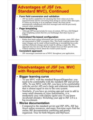 Advantages of JSF (vs.
      Standard MVC), Continued
     • Form field conversion and validation
        – JSF has builtin capabilities for checking that form values are in the
          required format and for converting from strings to various other data types.
          If values are missing or in an improper format, the form can be
          automatically redisplayed with error messages and with the previously
          entered values maintained.
     • Page templating
        – Although JSP has jsp:include for reuse of content, JSF has a full-fledged
          page templating system that lets you build pages that share layout or
          content
     • Centralized file-based configuration
        – Rather then hard-coding information into Java programs, many JSF values
          are represented in XML or property files. This loose coupling means that
          many changes can be made without modifying or recompiling Java code,
          and that wholesale changes can be made by editing a single file. This
          approach also lets Java and Web developers focus on their specific tasks
          without needing to know about the overall system layout.
     • Consistent approach
        – JSF encourages consistent use of MVC throughout your application.
22




      Disadvantages of JSF (vs. MVC
      with RequestDispatcher)
     • Bigger learning curve
        – To use MVC with the standard RequestDispatcher, you
          need to be comfortable with the standard JSP and servlet
          APIs. To use MVC with JSF, you have to be comfortable
          with the servlet API and a large and elaborate framework
          that is almost equal in size to the core system.
        – Similarly, if you have an existing app and want to add in
          some small amounts of Ajax functionality, it is
          moderately easy with jQuery (quite easy if you know
          JavaScript already). Switching your app to JSF 2.0 is a
          big investment.
     • Worse documentation
        – Compared to the standard servlet and JSP APIs, JSF has
          fewer online resources, and many first-time users find the
          online JSF documentation confusing and poorly
          organized. True for both Mojarra and MyFaces.
23
 