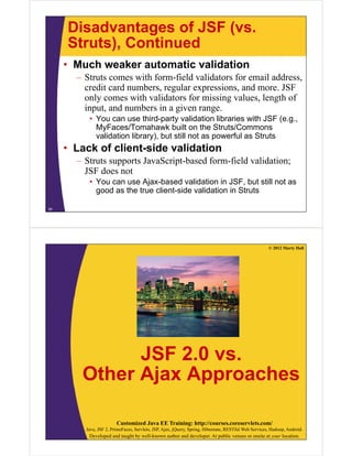 Disadvantages of JSF (vs.
     Struts), Continued
     • Much weaker automatic validation
       – Struts comes with form-field validators for email address,
         credit card numbers, regular expressions, and more. JSF
         only comes with validators for missing values, length of
         input, and numbers in a given range.
          • You can use third-party validation libraries with JSF (e.g.,
            MyFaces/Tomahawk built on the Struts/Commons
            validation library), but still not as powerful as Struts
     • Lack of client-side validation
       – Struts supports JavaScript-based form-field validation;
         JSF does not
          • You can use Ajax-based validation in JSF, but still not as
            good as the true client-side validation in Struts

34




                                                                                                      © 2012 Marty Hall




              JSF 2.0 vs.
        Other Ajax Approaches

                        Customized Java EE Training: http://courses.coreservlets.com/
         Java, JSF 2, PrimeFaces, Servlets, JSP, Ajax, jQuery, Spring, Hibernate, RESTful Web Services, Hadoop, Android.
          Developed and taught by well-known author and developer. At public venues or onsite at your location.
 