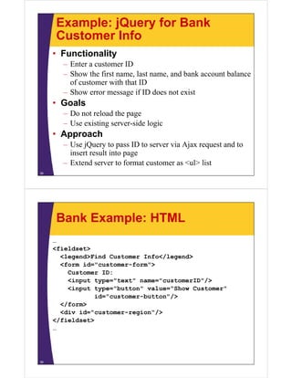 Example: jQuery for Bank
     Customer Info
     • Functionality
       – Enter a customer ID
       – Show the first name, last name, and bank account balance
         of customer with that ID
       – Show error message if ID does not exist
     • Goals
       – Do not reload the page
       – Use existing server-side logic
     • Approach
       – Use jQuery to pass ID to server via Ajax request and to
         insert result into page
       – Extend server to format customer as <ul> list
38




     Bank Example: HTML
     …
     <fieldset>
       <legend>Find Customer Info</legend>
       <form id="customer-form">
         Customer ID:
         <input type="text" name="customerID"/>
         <input type="button" value="Show Customer"
                 id="customer-button"/>
       </form>
       <div id="customer-region"/>
     </fieldset>
     …




39
 
