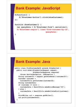 Bank Example: JavaScript
     $(function() {
         $("#customer-button").click(showCustomer);
     });

     function showCustomer() {
       var queryData = $("#customer-form").serialize();
       $("#customer-region").load("find-customer-by-id",
                                  queryData);
     }




40




      Bank Example: Java
     public class FindCustomerByID extends HttpServlet {
       public void doGet(HttpServletRequest request,
                         HttpServletResponse response)
           throws ServletException, IOException {
         String customerID = request.getParameter("customerID");
         Customer customer =
           CustomerUtils.getCustomer(customerID);
         String customerData;
         if (customer == null) {
           customerData = ResultUtils.makeErrorMessage("ID");
         } else {
           customerData = ResultUtils.makeBulletedList(customer);
         }
         PrintWriter out = response.getWriter();
         out.print(customerData);
       }
41
     }
 