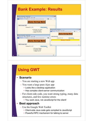 Bank Example: Results




42




     Using GWT
     • Scenario
       – You are starting a new Web app
       – You want a large pure-Ajax app
          • Looks like a desktop application
          • Has complex client-server communication
       – For client-side code, you want strong typing, many data
         structures, and few runtime errors
          • You want Java, not JavaScript for the client!
     • Best approach
       – Use the Google Web Toolkit
          • Client-side Java code gets compiled to JavaScript
          • Powerful RPC mechanism for talking to server
43
 