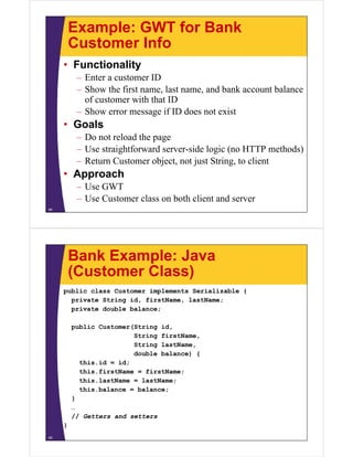 Example: GWT for Bank
         Customer Info
     • Functionality
          – Enter a customer ID
          – Show the first name, last name, and bank account balance
            of customer with that ID
          – Show error message if ID does not exist
     • Goals
          – Do not reload the page
          – Use straightforward server-side logic (no HTTP methods)
          – Return Customer object, not just String, to client
     • Approach
          – Use GWT
          – Use Customer class on both client and server
44




         Bank Example: Java
         (Customer Class)
     public class Customer implements Serializable {
       private String id, firstName, lastName;
       private double balance;

         public Customer(String id,
                         String firstName,
                         String lastName,
                         double balance) {
           this.id = id;
           this.firstName = firstName;
           this.lastName = lastName;
           this.balance = balance;
         }
         …
         // Getters and setters
     }
45
 
