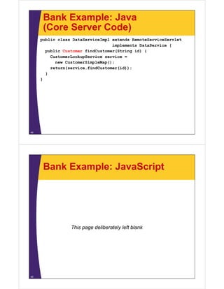 Bank Example: Java
      (Core Server Code)
     public class DataServiceImpl extends RemoteServiceServlet
                                  implements DataService {
       public Customer findCustomer(String id) {
         CustomerLookupService service =
           new CustomerSimpleMap();
         return(service.findCustomer(id));
       }
     }




48




      Bank Example: JavaScript




                 This page deliberately left blank




49
 