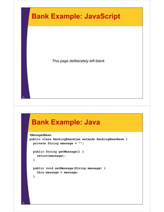Bank Example: JavaScript




                 This page deliberately left blank




54




      Bank Example: Java
     @ManagedBean
     public class BankingBeanAjax extends BankingBeanBase {
       private String message = "";

       public String getMessage() {
         return(message);
       }

       public void setMessage(String message) {
         this.message = message;
       }




55
 