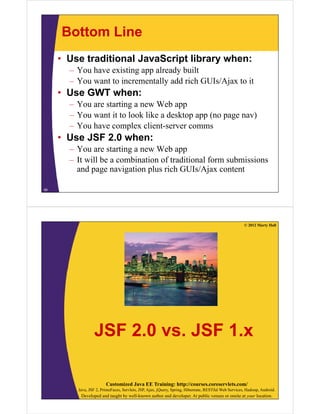 Bottom Line
     • Use traditional JavaScript library when:
       – You have existing app already built
       – You want to incrementally add rich GUIs/Ajax to it
     • Use GWT when:
       – You are starting a new Web app
       – You want it to look like a desktop app (no page nav)
       – You have complex client-server comms
     • Use JSF 2.0 when:
       – You are starting a new Web app
       – It will be a combination of traditional form submissions
         and page navigation plus rich GUIs/Ajax content

58




                                                                                                      © 2012 Marty Hall




                 JSF 2.0 vs. JSF 1.x

                        Customized Java EE Training: http://courses.coreservlets.com/
         Java, JSF 2, PrimeFaces, Servlets, JSP, Ajax, jQuery, Spring, Hibernate, RESTful Web Services, Hadoop, Android.
          Developed and taught by well-known author and developer. At public venues or onsite at your location.
 