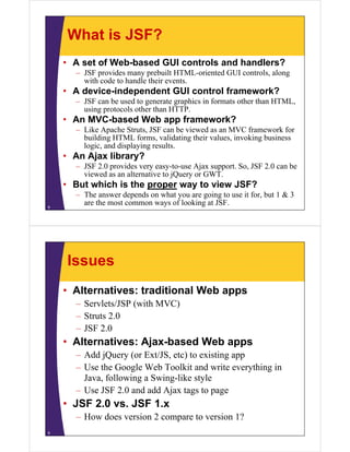 What is JSF?
    • A set of Web-based GUI controls and handlers?
      – JSF provides many prebuilt HTML-oriented GUI controls, along
        with code to handle their events.
    • A device-independent GUI control framework?
      – JSF can be used to generate graphics in formats other than HTML,
        using protocols other than HTTP.
    • An MVC-based Web app framework?
      – Like Apache Struts, JSF can be viewed as an MVC framework for
        building HTML forms, validating their values, invoking business
        logic, and displaying results.
    • An Ajax library?
      – JSF 2.0 provides very easy-to-use Ajax support. So, JSF 2.0 can be
        viewed as an alternative to jQuery or GWT.
    • But which is the proper way to view JSF?
      – The answer depends on what you are going to use it for, but 1 & 3
8
        are the most common ways of looking at JSF.




    Issues
    • Alternatives: traditional Web apps
      – Servlets/JSP (with MVC)
      – Struts 2.0
      – JSF 2.0
    • Alternatives: Ajax-based Web apps
      – Add jQuery (or Ext/JS, etc) to existing app
      – Use the Google Web Toolkit and write everything in
        Java, following a Swing-like style
      – Use JSF 2.0 and add Ajax tags to page
    • JSF 2.0 vs. JSF 1.x
      – How does version 2 compare to version 1?
9
 