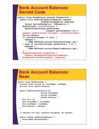 Bank Account Balances:
         Servlet Code
     public class ShowBalance extends HttpServlet {
       public void doGet(HttpServletRequest request,
                         HttpServletResponse response)
           throws ServletException, IOException {
         BankCustomer currentCustomer =
           BankCustomerLookup.getCustomer
                             (request.getParameter("id"));
         request.setAttribute("customer", currentCustomer);
         String address;
         if (currentCustomer == null) {
           address =
             "/WEB-INF/bank-account/UnknownCustomer.jsp";
         } else if (currentCustomer.getBalance() < 0) {
           address =
             "/WEB-INF/bank-account/NegativeBalance.jsp";
         } ...
         RequestDispatcher dispatcher =
           request.getRequestDispatcher(address);
         dispatcher.forward(request, response);
14




         Bank Account Balances:
         Bean
     public class BankCustomer {
       private final String id, firstName, lastName;
       private final double balance;

         public BankCustomer(String id,
                             String firstName,
                             String lastName,
                             double balance) {
           this.id = id;
           this.firstName = firstName;
           this.lastName = lastName;
           this.balance = balance;
         }

         // Getters for four instance variables. No setters.

         public double getBalanceNoSign() {
           return(Math.abs(balance));
         }
15   }
 
