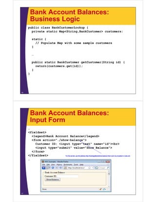 Bank Account Balances:
         Business Logic
     public class BankCustomerLookup {
       private static Map<String,BankCustomer> customers;

         static {
           // Populate Map with some sample customers
         }

         …

         public static BankCustomer getCustomer(String id) {
           return(customers.get(id));
         }
     }




16




         Bank Account Balances:
         Input Form
     …
     <fieldset>
       <legend>Bank Account Balance</legend>
       <form action="./show-balance">
         Customer ID: <input type="text" name="id"><br>
         <input type="submit" value="Show Balance">
       </form>
     </fieldset>          For the servlet, use the address http://host/appName/show-balance that is set via url-pattern in web.xml

     …




17
 