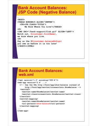 Bank Account Balances:
     JSP Code (Negative Balance)
     …
     <BODY>
     <TABLE BORDER=5 ALIGN="CENTER">
       <TR><TH CLASS="TITLE">
            We Know Where You Live!</TABLE>
     <P>
     <IMG SRC="/bank-support/Club.gif" ALIGN="LEFT">
     Watch out, ${customer.firstName},
     we know where you live.
     <P>
     Pay us the $${customer.balanceNoSign}
     you owe us before it is too late!
     </BODY></HTML>




18




      Bank Account Balances:
      web.xml
     <?xml version="1.0" encoding="UTF-8"?>
     <web-app version="2.4" ...>
       <!-- Use the URL http://host/app/show-balance instead of
            http://host/app/servlet/coreservlets.ShowBalance -->
        <servlet>
         <servlet-name>ShowBalance</servlet-name>
         <servlet-class>coreservlets.ShowBalance</servlet-class>
       </servlet>
       <servlet-mapping>
         <servlet-name>ShowBalance</servlet-name>
         <url-pattern>/show-balance</url-pattern>
       </servlet-mapping>
     ...
     </web-app>




19
 