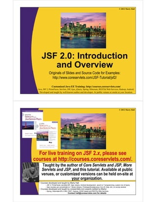 © 2012 Marty Hall




     JSF 2.0: Introduction
        and Overview
              Originals of Slides and Source Code for Examples:
                http://www.coreservlets.com/JSF-Tutorial/jsf2/

                  Customized Java EE Training: http://courses.coreservlets.com/
  Java, JSF 2, PrimeFaces, Servlets, JSP, Ajax, jQuery, Spring, Hibernate, RESTful Web Services, Hadoop, Android.
   Developed and taught by well-known author and developer. At public venues or onsite at your location.




                                                                                                              © 2012 Marty Hall




  For live training on JSF 2.x, please see
courses at http://courses.coreservlets.com/.
      Taught by the author of Core Servlets and JSP, More
     Servlets and JSP, and this tutorial. Available at public
     venues, or customized versions can be held on-site at
                       your organization.
   • Courses developed and taught by Marty Hall
          – JSF 2, PrimeFaces, servlets/JSP, Ajax, jQuery, Android development, Java 6 or 7 programming, custom mix of topics
          – Ajax courses can concentrate on 1EE Training: http://courses.coreservlets.com/several
                   Customized Java library (jQuery, Prototype/Scriptaculous, Ext-JS, Dojo, etc.) or survey
   • Courses developed and taught by coreservlets.com experts (edited by Marty)
  Java, JSF 2, PrimeFaces, Servlets, JSP, Ajax, jQuery, Spring,and RESTful Web Services Services, Hadoop, Android.
          – Spring, Hibernate/JPA, EJB3, GWT, Hadoop, SOAP-based
                                                                 Hibernate, RESTful Web
   Developed and taught by well-known author and developer. At public venues or onsite at your location.
                                Contact hall@coreservlets.com for details
 