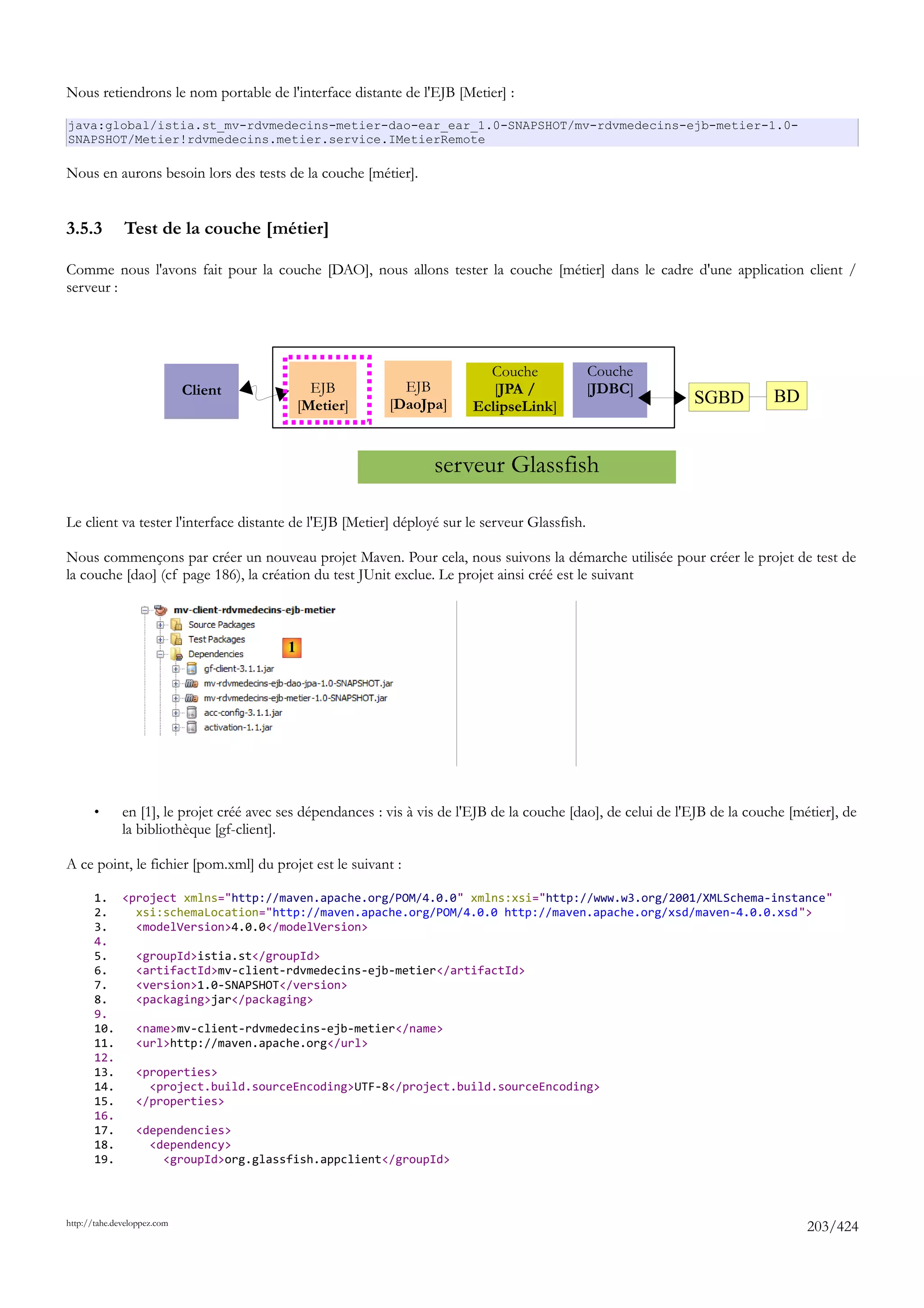 Nous retiendrons le nom portable de l'interface distante de l'EJB [Metier] :

java:global/istia.st_mv-rdvmedecins-metier-dao-ear_ear_1.0-SNAPSHOT/mv-rdvmedecins-ejb-metier-1.0-
SNAPSHOT/Metier!rdvmedecins.metier.service.IMetierRemote

Nous en aurons besoin lors des tests de la couche [métier].


3.5.3         Test de la couche [métier]

Comme nous l'avons fait pour la couche [DAO], nous allons tester la couche [métier] dans le cadre d'une application client /
serveur :




                                                                             Couche            Couche
                             Client             EJB           EJB             [JPA /           [JDBC]
                                              [Metier]      [DaoJpa]       EclipseLink]                          SGBD          BD


                                                                    serveur Glassfish

Le client va tester l'interface distante de l'EJB [Metier] déployé sur le serveur Glassfish.

Nous commençons par créer un nouveau projet Maven. Pour cela, nous suivons la démarche utilisée pour créer le projet de test de
la couche [dao] (cf page 186), la création du test JUnit exclue. Le projet ainsi créé est le suivant



                                          1




       •      en [1], le projet créé avec ses dépendances : vis à vis de l'EJB de la couche [dao], de celui de l'EJB de la couche [métier], de
              la bibliothèque [gf-client].

A ce point, le fichier [pom.xml] du projet est le suivant :

       1. <project xmlns="http://maven.apache.org/POM/4.0.0" xmlns:xsi="http://www.w3.org/2001/XMLSchema-instance"
       2.   xsi:schemaLocation="http://maven.apache.org/POM/4.0.0 http://maven.apache.org/xsd/maven-4.0.0.xsd">
       3.   <modelVersion>4.0.0</modelVersion>
       4.
       5.   <groupId>istia.st</groupId>
       6.   <artifactId>mv-client-rdvmedecins-ejb-metier</artifactId>
       7.   <version>1.0-SNAPSHOT</version>
       8.   <packaging>jar</packaging>
       9.
       10.  <name>mv-client-rdvmedecins-ejb-metier</name>
       11.  <url>http://maven.apache.org</url>
       12.
       13.  <properties>
       14.    <project.build.sourceEncoding>UTF-8</project.build.sourceEncoding>
       15.  </properties>
       16.
       17.  <dependencies>
       18.    <dependency>
       19.      <groupId>org.glassfish.appclient</groupId>




http://tahe.developpez.com
                                                                                                                                     203/424
 