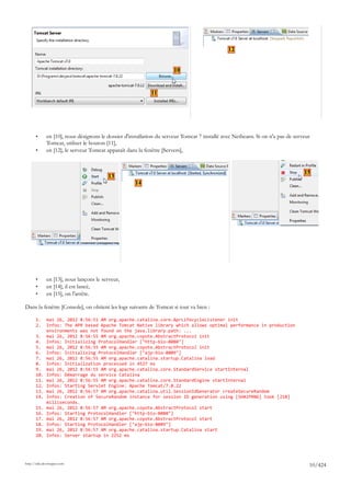 12


                                                                       10


                                                             11




       •      en [10], nous désignons le dossier d'installation du serveur Tomcat 7 installé avec Netbeans. Si on n'a pas de serveur
              Tomcat, utiliser le bouton [11],
       •      en [12], le serveur Tomcat apparaît dans la fenêtre [Servers],


                                                                                                                                 15
                                         13
                                                     14




       •      en [13], nous lançons le serveur,
       •      en [14], il est lancé,
       •      en [15], on l'arrête.

Dans la fenêtre [Console], on obtient les logs suivants de Tomcat si tout va bien :

       1.     mai 26, 2012 8:56:51 AM org.apache.catalina.core.AprLifecycleListener init
       2.     Infos: The APR based Apache Tomcat Native library which allows optimal performance in production
              environments was not found on the java.library.path: ...
       3.     mai 26, 2012 8:56:55 AM org.apache.coyote.AbstractProtocol init
       4.     Infos: Initializing ProtocolHandler ["http-bio-8080"]
       5.     mai 26, 2012 8:56:55 AM org.apache.coyote.AbstractProtocol init
       6.     Infos: Initializing ProtocolHandler ["ajp-bio-8009"]
       7.     mai 26, 2012 8:56:55 AM org.apache.catalina.startup.Catalina load
       8.     Infos: Initialization processed in 4527 ms
       9.     mai 26, 2012 8:56:55 AM org.apache.catalina.core.StandardService startInternal
       10.    Infos: Démarrage du service Catalina
       11.    mai 26, 2012 8:56:55 AM org.apache.catalina.core.StandardEngine startInternal
       12.    Infos: Starting Servlet Engine: Apache Tomcat/7.0.22
       13.    mai 26, 2012 8:56:57 AM org.apache.catalina.util.SessionIdGenerator createSecureRandom
       14.    Infos: Creation of SecureRandom instance for session ID generation using [SHA1PRNG] took [218]
              milliseconds.
       15.    mai 26, 2012 8:56:57 AM org.apache.coyote.AbstractProtocol start
       16.    Infos: Starting ProtocolHandler ["http-bio-8080"]
       17.    mai 26, 2012 8:56:57 AM org.apache.coyote.AbstractProtocol start
       18.    Infos: Starting ProtocolHandler ["ajp-bio-8009"]
       19.    mai 26, 2012 8:56:57 AM org.apache.catalina.startup.Catalina start
       20.    Infos: Server startup in 2252 ms




http://tahe.developpez.com
                                                                                                                                   10/424
 