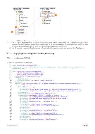 2




                     3


            1




Le projet [mv-jsf2-05] introduit deux nouveautés :
    1. en [1], la page JSF [index.xhtml] est scindée en trois pages [form1.xhtml, form2.xhtml, form3.xhtml] sur lesquelles ont été
         réparties les saisies. La page [form4.xhtml] est une copie de la page [index.xhtml] du projet précédent. En [2], la classe
         [Form.java] reste inchangée. Elle va servir de modèle aux quatre pages JSF précédentes,
    2. en [3], une page [exception.xhtml] est ajoutée : elle sera utilisée lorsque se produira une exception dans l'application.


2.7.3           Les pages [form.xhtml] et leur modèle [Form.java]

2.7.3.1         Le code des pages XHTML

La page JSF [form1.xhtml] est la suivante :

       1.     <?xml version='1.0' encoding='UTF-8' ?>
       2.     <!DOCTYPE html PUBLIC "-//W3C//DTD XHTML 1.0 Transitional//EN" "http://www.w3.org/TR/xhtml1/DTD/xhtml1-
              transitional.dtd">
       3.
       4. <html xmlns="http://www.w3.org/1999/xhtml"
       5.       xmlns:h="http://java.sun.com/jsf/html"
       6.       xmlns:f="http://java.sun.com/jsf/core">
       7.   <f:view locale="#{changeLocale.locale}">
       8.     <h:head>
       9.       <title>JSF</title>
       10.      <h:outputStylesheet library="css" name="styles.css"/>
       11.    </h:head>
       12.    <h:body style="background-image: url('${request.contextPath}/resources/images/standard.jpg');">
       13.    <h:form id="formulaire">
       14.        <!-- liens -->
       15.        <h:panelGrid columns="2">
       16.          <h:commandLink value="#{msg['form.langue1']}" action="#{changeLocale.setFrenchLocale}"/>
       17.          <h:commandLink value="#{msg['form.langue2']}" action="#{changeLocale.setEnglishLocale}"/>
       18.        </h:panelGrid>
       19.        <h1><h:outputText value="#{msg['form1.titre']}"/></h1>
       20.        <h:panelGrid columnClasses="col1,col2" columns="2" border="1">
       21.          <h:outputText value="#{msg['form.headerCol1']}" styleClass="entete"/>
       22.          <h:outputText value="#{msg['form.headerCol2']}" styleClass="entete"/>
       23.          <!-- ligne 1 -->
       24.          <h:outputText value="inputText" styleClass="info"/>
       25.          <h:panelGroup>
       26.             <h:outputText value="#{msg['form.loginPrompt']}"/>
       27.             <h:inputText id="inputText" value="#{form.inputText}"/>
       28.          </h:panelGroup>
       29.          <!-- ligne 2 -->
       30.          <h:outputText value="inputSecret" styleClass="info"/>
       31.          <h:panelGroup>
       32.             <h:outputText value="#{msg['form.passwdPrompt']}"/>
       33.             <h:inputSecret id="inputSecret" value="#{form.inputSecret}"/>
       34.          </h:panelGroup>
       35.          <!-- ligne 3 -->
       36.          <h:outputText value="inputTextArea" styleClass="info"/>



http://tahe.developpez.com
                                                                                                                          100/424
 