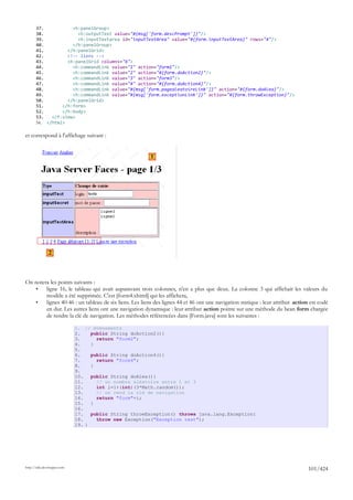 37.           <h:panelGroup>
       38.             <h:outputText value="#{msg['form.descPrompt']}"/>
       39.             <h:inputTextarea id="inputTextArea" value="#{form.inputTextArea}" rows="4"/>
       40.           </h:panelGroup>
       41.         </h:panelGrid>
       42.         <!-- liens -->
       43.         <h:panelGrid columns="6">
       44.           <h:commandLink value="1" action="form1"/>
       45.           <h:commandLink value="2" action="#{form.doAction2}"/>
       46.           <h:commandLink value="3" action="form3"/>
       47.           <h:commandLink value="4" action="#{form.doAction4}"/>
       48.           <h:commandLink value="#{msg['form.pagealeatoireLink']}" action="#{form.doAlea}"/>
       49.           <h:commandLink value="#{msg['form.exceptionLink']}" action="#{form.throwException}"/>
       50.         </h:panelGrid>
       51.       </h:form>
       52.       </h:body>
       53.   </f:view>
       54. </html>

et correspond à l'affichage suivant :


                                                        1




               2



On notera les points suivants :
    •   ligne 16, le tableau qui avait auparavant trois colonnes, n'en a plus que deux. La colonne 3 qui affichait les valeurs du
        modèle a été supprimée. C'est [form4.xhtml] qui les affichera,
    •   lignes 40-46 : un tableau de six liens. Les liens des lignes 44 et 46 ont une navigation statique : leur attribut action est codé
        en dur. Les autres liens ont une navigation dynamique : leur attribut action pointe sur une méthode du bean form chargée
        de rendre la clé de navigation. Les méthodes référencées dans [Form.java] sont les suivantes :

                             1. // événements
                             2.    public String doAction2(){
                             3.      return "form2";
                             4.    }
                             5.
                             6.    public String doAction4(){
                             7.      return "form4";
                             8.    }
                             9.
                             10.   public String doAlea(){
                             11.     // un nombre aléatoire entre 1 et 3
                             12.     int i=1+(int)(3*Math.random());
                             13.     // on rend la clé de navigation
                             14.     return "form"+i;
                             15.   }
                             16.
                             17.   public String throwException() throws java.lang.Exception{
                             18.     throw new Exception("Exception test");
                             19. }




http://tahe.developpez.com
                                                                                                                                101/424
 