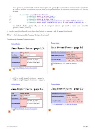 Nous ignorerons pour l'instant la méthode throwException de la ligne 17. Nous y reviendrons ultérieurement. Les méthodes
              doAction2 et doAction4 se contentent de rendre la clé de navigation sans faire de traitement. On aurait donc tout ausi bien
              pu écrire :

      1.                     <h:commandLink value="1"   action="form1"/>
      2.                               <h:commandLink   value="2" action="form2"/>
      3.                               <h:commandLink   value="3" action="form3"/>
      4.                               <h:commandLink   value="4" action="form4"/>
      5.                               <h:commandLink   value="#{msg['form.pagealeatoireLink']}" action="#{form.doAlea}"/>
      6.                               <h:commandLink   value="#{msg['form.exceptionLink']}" action="#{form.throwException}"/>

               La méthode doAlea génère, elle, une clé de navigation aléatoire qui prend sa valeur dans l'ensemble
               {"form1","form2","form3"}.

Le code des pages [form2.xhtml, form3.xhtml, form3.xhtml] est analogue à celle de la page [form1.xhtml].

2.7.3.2         Durée de vie du modèle [Form.java] des pages [form*.xhtml]

Considérons la séquence d'actions suivantes :




                                                                                 2
       1




       •      en [1], on remplit la page 1 et on passe à la page 3,
       •      en [2], on remplit la page 3 et on revient à la page 1,




                                                                             4
     3




http://tahe.developpez.com
                                                                                                                                102/424
 