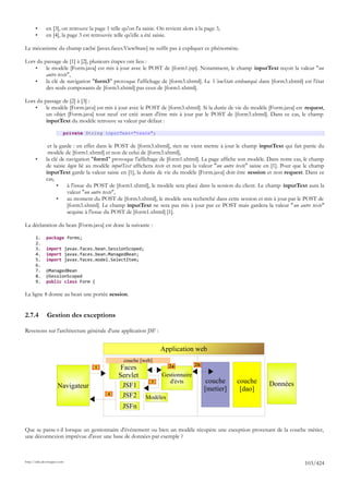 •      en [3], on retrouve la page 1 telle qu'on l'a saisie. On revient alors à la page 3,
       •      en [4], la page 3 est retrouvée telle qu'elle a été saisie.

Le mécanisme du champ caché [javax.faces.ViewState] ne suffit pas à expliquer ce phénomène.

Lors du passage de [1] à [2], plusieurs étapes ont lieu :
    •    le modèle [Form.java] est mis à jour avec le POST de [form1.jsp]. Notamment, le champ inputText reçoit la valeur "un
         autre texte",
    •    la clé de navigation "form3" provoque l'affichage de [form3.xhtml]. Le ViewState embarqué dans [form3.xhtml] est l'état
         des seuls composants de [form3.xhtml] pas ceux de [form1.xhtml].

Lors du passage de [2] à [3] :
    •    le modèle [Form.java] est mis à jour avec le POST de [form3.xhtml]. Si la durée de vie du modèle [Form.java] est request,
         un objet [Form.java] tout neuf est créé avant d'être mis à jour par le POST de [form3.xhtml]. Dans ce cas, le champ
         inputText du modèle retrouve sa valeur par défaut :

                         private String inputText="texte";

               et la garde : en effet dans le POST de [form3.xhtml], rien ne vient mettre à jour le champ inputText qui fait partie du
               modèle de [form1.xhtml] et non de celui de [form3.xhtml],
       •      la clé de navigation "form1" provoque l'affichage de [form1.xhtml]. La page affiche son modèle. Dans notre cas, le champ
              de saisie login lié au modèle inputText affichera texte et non pas la valeur "un autre texte" saisie en [1]. Pour que le champ
              inputText garde la valeur saisie en [1], la durée de vie du modèle [Form.java] doit être session et non request. Dans ce
              cas,
                    •   à l'issue du POST de [form1.xhtml], le modèle sera placé dans la session du client. Le champ inputText aura la
                        valeur "un autre texte",
                    •   au moment du POST de [form3.xhtml], le modèle sera recherché dans cette session et mis à jour par le POST de
                        [form3.xhtml]. Le champ inputText ne sera pas mis à jour par ce POST mais gardera la valeur "un autre texte"
                        acquise à l'issue du POST de [form1.xhtml] [1].

La déclaration du bean [Form.java] est donc la suivante :

       1.     package forms;
       2.
       3.     import javax.faces.bean.SessionScoped;
       4.     import javax.faces.bean.ManagedBean;
       5.     import javax.faces.model.SelectItem;
       6.
       7.     @ManagedBean
       8.     @SessionScoped
       9.     public class Form {

La ligne 8 donne au bean une portée session.


2.7.4         Gestion des exceptions

Revenons sur l'architecture générale d'une application JSF :


                                                                    Application web
                                                   couche [web]
                                                                                     2b
                                     1           Faces                  2a

                                                Servlet              Gestionnaire
                                                                3       d'évts             couche    couche        Données
                     Navigateur                   JSF1                                    [metier]    [dao]
                                           4      JSF2       Modèles
                                                  JSFn


Que se passe-t-il lorsque un gestionnaire d'événement ou bien un modèle récupère une exception provenant de la couche métier,
une déconnexion imprévue d'avec une base de données par exemple ?



http://tahe.developpez.com
                                                                                                                                   103/424
 