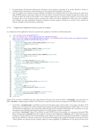 •      les gestionnaires d'événements [2a] peuvent intercepter toute exception remontant de la couche [métier] et rendre au
              contrôleur [Faces Servlet] une clé de navigation vers une page d'erreur spécifique à l'exception,
       •      pour les modèles, cette solution n'est pas utilisable car lorsqu'ils sont sollicités [3,4], on est dans la phase de rendu d'une
              page XHTML précise et plus dans la phase de choix de celle-ci. Comment faire pour changer de page alors même qu'on
              est dans la phase de rendu de l'une d'elles ? Une solution simple mais qui ne convient pas toujours est de ne pas gérer
              l'exception qui va alors remonter jusqu'au conteneur de servlets qui exécute l'application. Celle-ci peut être configurée
              pour afficher une page particulière lorsqu'une exception remonte jusqu'au conteneur de servlets. Cette solution est
              toujours utilisable et nous l'examinons maintenant.


2.7.4.1         Configuration de l'application web pour la gestion des exceptions

La configuration d'une application web pour la gestion des exceptions se fait dans son fichier [web.xml] :

       1.     <?xml version="1.0" encoding="UTF-8"?>
       2.     <web-app version="3.0" xmlns="http://java.sun.com/xml/ns/javaee"
              xmlns:xsi="http://www.w3.org/2001/XMLSchema-instance" xsi:schemaLocation="http://java.sun.com/xml/ns/javaee
              http://java.sun.com/xml/ns/javaee/web-app_3_0.xsd">
       3.       <context-param>
       4.         <param-name>javax.faces.STATE_SAVING_METHOD</param-name>
       5.         <param-value>client</param-value>
       6.       </context-param>
       7.       <context-param>
       8.         <param-name>javax.faces.PROJECT_STAGE</param-name>
       9.         <param-value>Development</param-value>
       10.      </context-param>
       11.      <context-param>
       12.        <param-name>javax.faces.FACELETS_SKIP_COMMENTS</param-name>
       13.        <param-value>true</param-value>
       14.      </context-param>
       15.      <servlet>
       16.        <servlet-name>Faces Servlet</servlet-name>
       17.        <servlet-class>javax.faces.webapp.FacesServlet</servlet-class>
       18.        <load-on-startup>1</load-on-startup>
       19.      </servlet>
       20.      <servlet-mapping>
       21.        <servlet-name>Faces Servlet</servlet-name>
       22.        <url-pattern>/faces/*</url-pattern>
       23.      </servlet-mapping>
       24.      <session-config>
       25.        <session-timeout>
       26.          30
       27.        </session-timeout>
       28.      </session-config>
       29.      <welcome-file-list>
       30.        <welcome-file>faces/form1.xhtml</welcome-file>
       31.      </welcome-file-list>
       32.      <error-page>
       33.        <error-code>500</error-code>
       34.        <location>/faces/exception.xhtml</location>
       35.      </error-page>
       36.      <error-page>
       37.        <exception-type>java.lang.Exception</exception-type>
       38.        <location>/faces/exception.xhtml</location>
       39.      </error-page>
       40.    </web-app>

Lignes 32-39, on trouve la définition de deux pages d'erreur. On peut avoir autant de balises <error-page> que nécessaires. La
balise <location> indique la page à afficher en cas d'erreur. Le type de l'erreur associée à la page peut être défini de deux façons :

       •      par la balise <exception-type> qui définit le type Java de l'exception gérée. Ainsi la balise <error-page> des lignes 36-39
              indique que si le conteneur de servlets récupère une exception de type [java.lang.Exception] ou dérivé (ligne 37) au cours
              de l'exécution de l'application, alors il doit faire afficher la page [/faces/exception.xhtml] (ligne 38). En prenant ici, le type
              d'exception le plus générique [java.lang.Exception], on s'assure de gérer toutes les exceptions,
       •      par la balise <error-code> (ligne 33) qui définit un code HTTP d'erreur. Par exemple, si un navigateur demande l'URL
              [http://machine:port/contexte/P] et que la page P n'existe pas dans l'application contexte, celle-ci n'intervient pas dans
              la réponse. C'est le conteneur de servlets qui génère cette réponse en envoyant une page d'erreur par défaut. La première
              ligne du flux HTTP de sa réponse contient un code d'erreur 404 indiquant que la page P demandée n'existe pas. On peut
              vouloir générer une réponse qui par exemple respecte la charte graphique de l'application ou qui donne des liens pour



http://tahe.developpez.com
                                                                                                                                      104/424
 